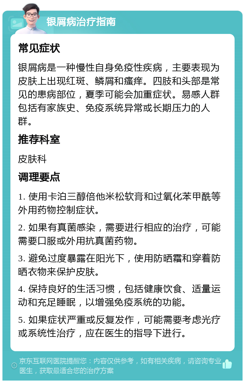 银屑病治疗指南 常见症状 银屑病是一种慢性自身免疫性疾病，主要表现为皮肤上出现红斑、鳞屑和瘙痒。四肢和头部是常见的患病部位，夏季可能会加重症状。易感人群包括有家族史、免疫系统异常或长期压力的人群。 推荐科室 皮肤科 调理要点 1. 使用卡泊三醇倍他米松软膏和过氧化苯甲酰等外用药物控制症状。 2. 如果有真菌感染，需要进行相应的治疗，可能需要口服或外用抗真菌药物。 3. 避免过度暴露在阳光下，使用防晒霜和穿着防晒衣物来保护皮肤。 4. 保持良好的生活习惯，包括健康饮食、适量运动和充足睡眠，以增强免疫系统的功能。 5. 如果症状严重或反复发作，可能需要考虑光疗或系统性治疗，应在医生的指导下进行。