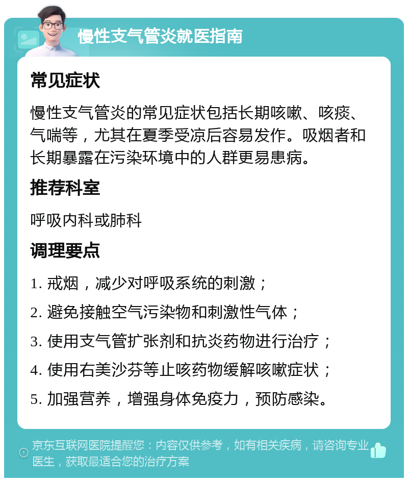 慢性支气管炎就医指南 常见症状 慢性支气管炎的常见症状包括长期咳嗽、咳痰、气喘等，尤其在夏季受凉后容易发作。吸烟者和长期暴露在污染环境中的人群更易患病。 推荐科室 呼吸内科或肺科 调理要点 1. 戒烟，减少对呼吸系统的刺激； 2. 避免接触空气污染物和刺激性气体； 3. 使用支气管扩张剂和抗炎药物进行治疗； 4. 使用右美沙芬等止咳药物缓解咳嗽症状； 5. 加强营养，增强身体免疫力，预防感染。