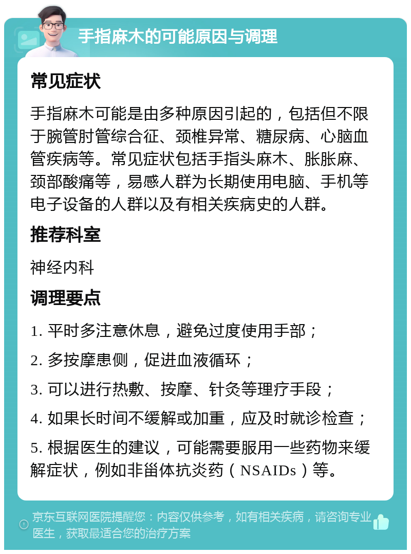 手指麻木的可能原因与调理 常见症状 手指麻木可能是由多种原因引起的，包括但不限于腕管肘管综合征、颈椎异常、糖尿病、心脑血管疾病等。常见症状包括手指头麻木、胀胀麻、颈部酸痛等，易感人群为长期使用电脑、手机等电子设备的人群以及有相关疾病史的人群。 推荐科室 神经内科 调理要点 1. 平时多注意休息，避免过度使用手部； 2. 多按摩患侧，促进血液循环； 3. 可以进行热敷、按摩、针灸等理疗手段； 4. 如果长时间不缓解或加重，应及时就诊检查； 5. 根据医生的建议，可能需要服用一些药物来缓解症状，例如非甾体抗炎药（NSAIDs）等。