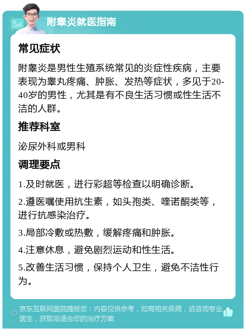 附睾炎就医指南 常见症状 附睾炎是男性生殖系统常见的炎症性疾病，主要表现为睾丸疼痛、肿胀、发热等症状，多见于20-40岁的男性，尤其是有不良生活习惯或性生活不洁的人群。 推荐科室 泌尿外科或男科 调理要点 1.及时就医，进行彩超等检查以明确诊断。 2.遵医嘱使用抗生素，如头孢类、喹诺酮类等，进行抗感染治疗。 3.局部冷敷或热敷，缓解疼痛和肿胀。 4.注意休息，避免剧烈运动和性生活。 5.改善生活习惯，保持个人卫生，避免不洁性行为。