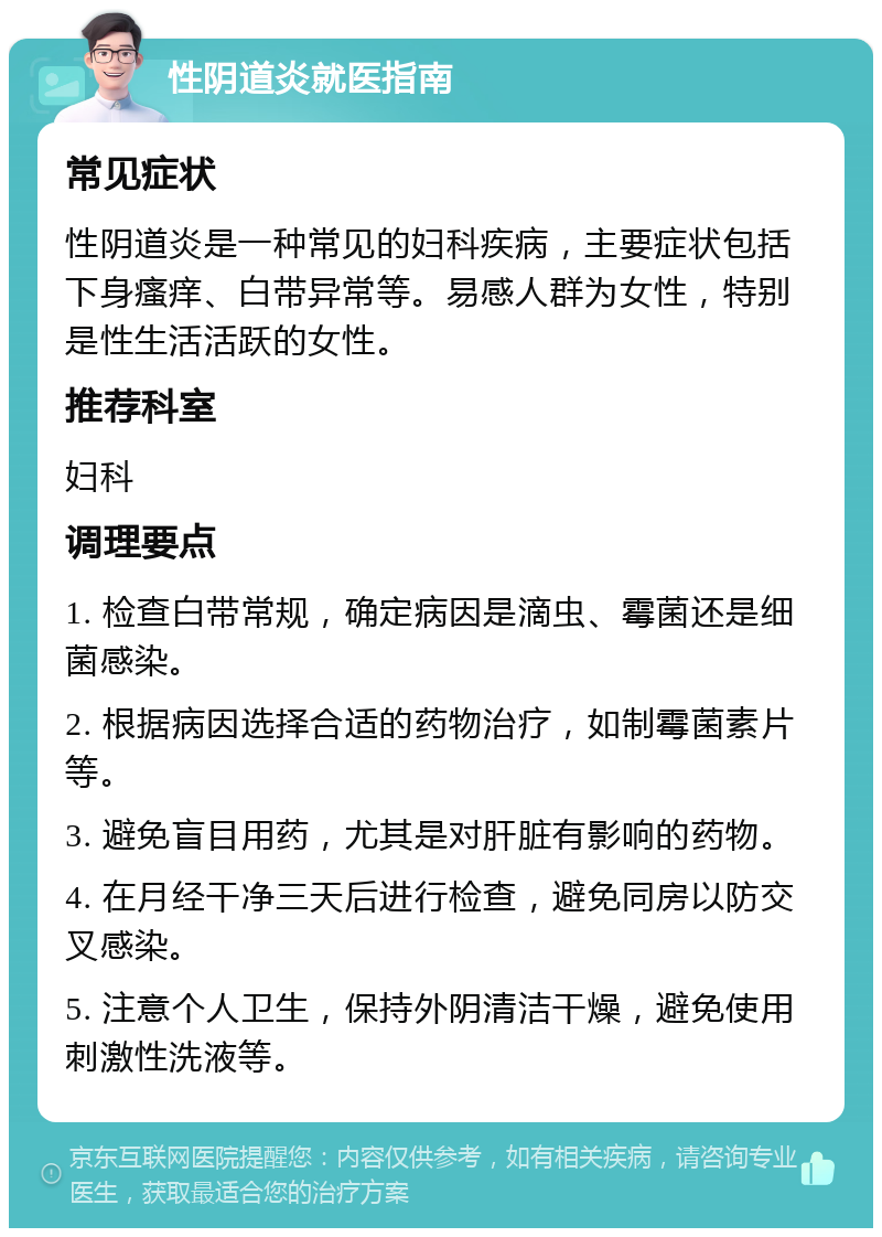 性阴道炎就医指南 常见症状 性阴道炎是一种常见的妇科疾病，主要症状包括下身瘙痒、白带异常等。易感人群为女性，特别是性生活活跃的女性。 推荐科室 妇科 调理要点 1. 检查白带常规，确定病因是滴虫、霉菌还是细菌感染。 2. 根据病因选择合适的药物治疗，如制霉菌素片等。 3. 避免盲目用药，尤其是对肝脏有影响的药物。 4. 在月经干净三天后进行检查，避免同房以防交叉感染。 5. 注意个人卫生，保持外阴清洁干燥，避免使用刺激性洗液等。