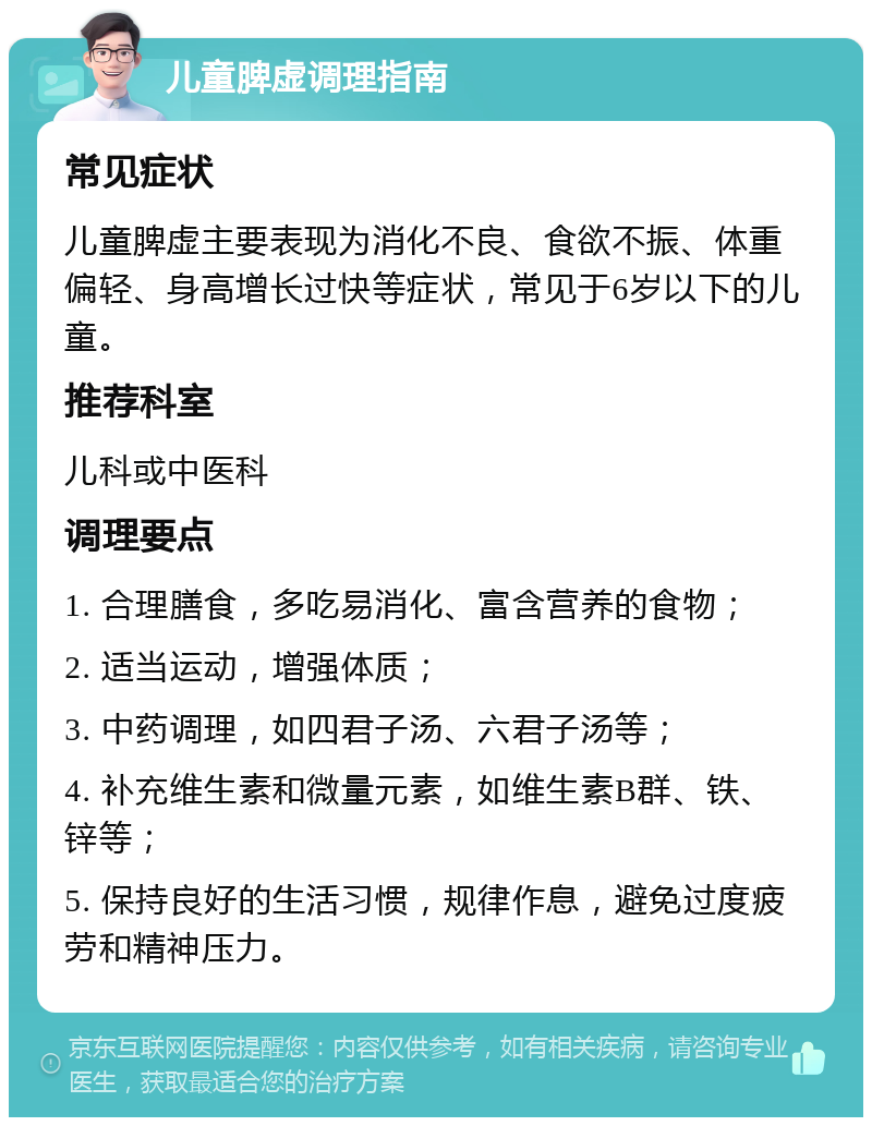 儿童脾虚调理指南 常见症状 儿童脾虚主要表现为消化不良、食欲不振、体重偏轻、身高增长过快等症状，常见于6岁以下的儿童。 推荐科室 儿科或中医科 调理要点 1. 合理膳食，多吃易消化、富含营养的食物； 2. 适当运动，增强体质； 3. 中药调理，如四君子汤、六君子汤等； 4. 补充维生素和微量元素，如维生素B群、铁、锌等； 5. 保持良好的生活习惯，规律作息，避免过度疲劳和精神压力。