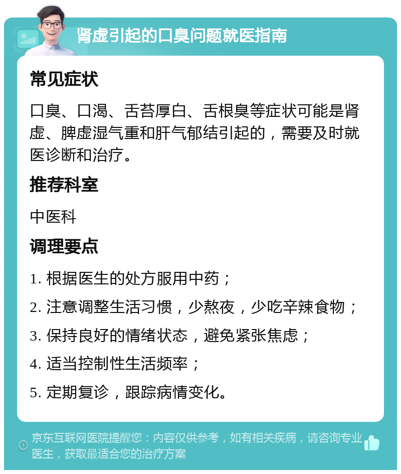 肾虚引起的口臭问题就医指南 常见症状 口臭、口渴、舌苔厚白、舌根臭等症状可能是肾虚、脾虚湿气重和肝气郁结引起的，需要及时就医诊断和治疗。 推荐科室 中医科 调理要点 1. 根据医生的处方服用中药； 2. 注意调整生活习惯，少熬夜，少吃辛辣食物； 3. 保持良好的情绪状态，避免紧张焦虑； 4. 适当控制性生活频率； 5. 定期复诊，跟踪病情变化。