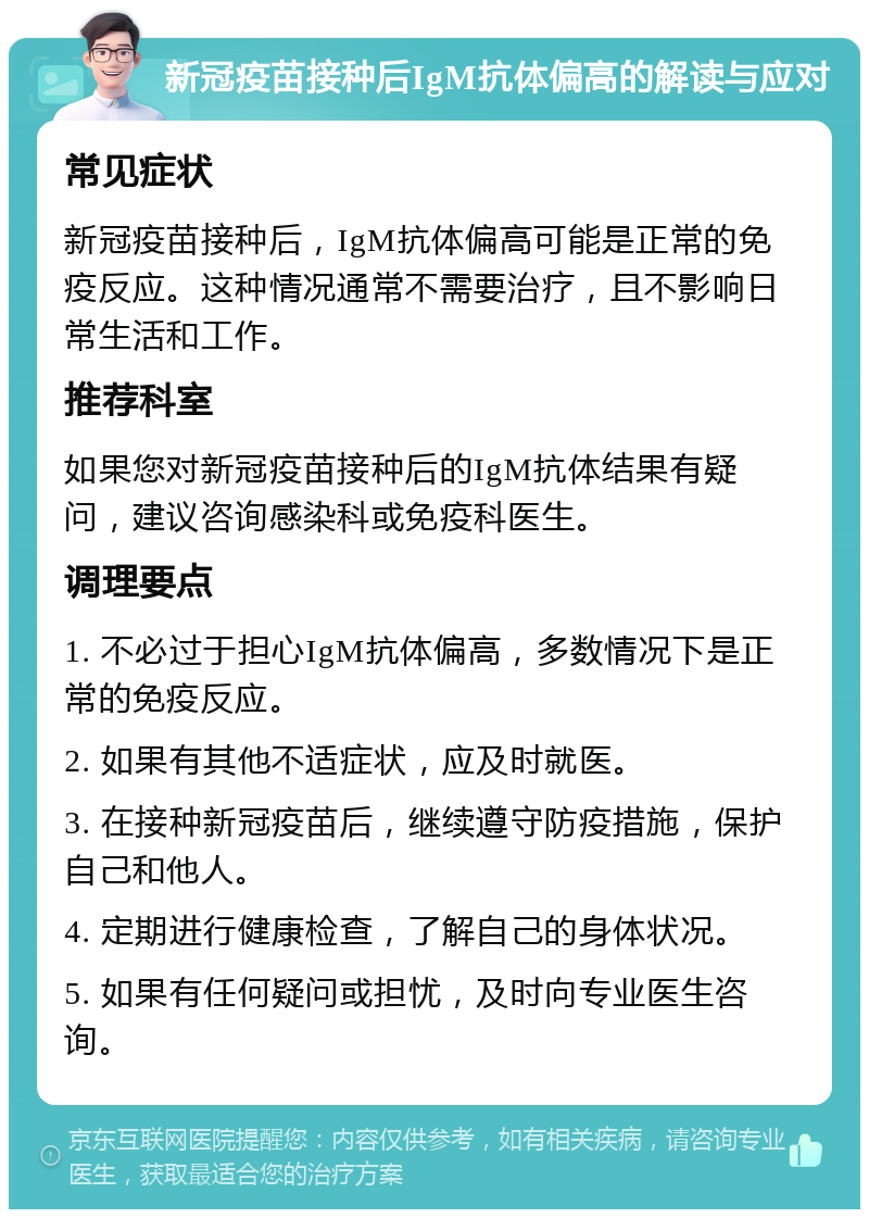 新冠疫苗接种后IgM抗体偏高的解读与应对 常见症状 新冠疫苗接种后，IgM抗体偏高可能是正常的免疫反应。这种情况通常不需要治疗，且不影响日常生活和工作。 推荐科室 如果您对新冠疫苗接种后的IgM抗体结果有疑问，建议咨询感染科或免疫科医生。 调理要点 1. 不必过于担心IgM抗体偏高，多数情况下是正常的免疫反应。 2. 如果有其他不适症状，应及时就医。 3. 在接种新冠疫苗后，继续遵守防疫措施，保护自己和他人。 4. 定期进行健康检查，了解自己的身体状况。 5. 如果有任何疑问或担忧，及时向专业医生咨询。