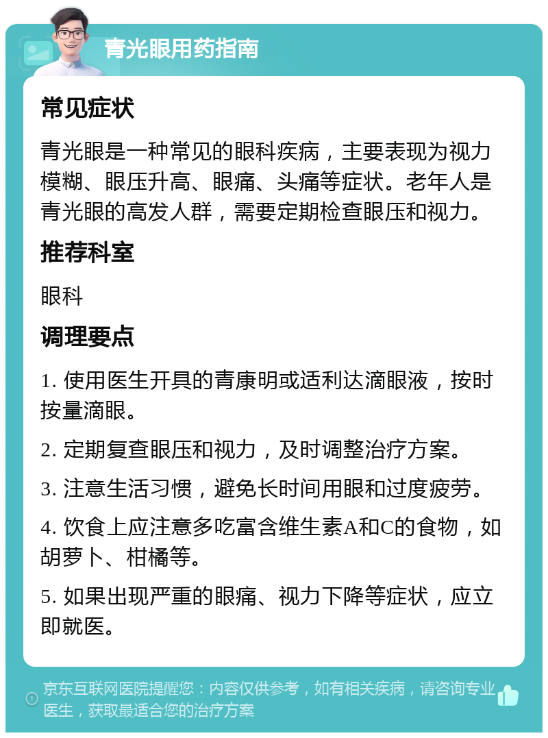 青光眼用药指南 常见症状 青光眼是一种常见的眼科疾病，主要表现为视力模糊、眼压升高、眼痛、头痛等症状。老年人是青光眼的高发人群，需要定期检查眼压和视力。 推荐科室 眼科 调理要点 1. 使用医生开具的青康明或适利达滴眼液，按时按量滴眼。 2. 定期复查眼压和视力，及时调整治疗方案。 3. 注意生活习惯，避免长时间用眼和过度疲劳。 4. 饮食上应注意多吃富含维生素A和C的食物，如胡萝卜、柑橘等。 5. 如果出现严重的眼痛、视力下降等症状，应立即就医。