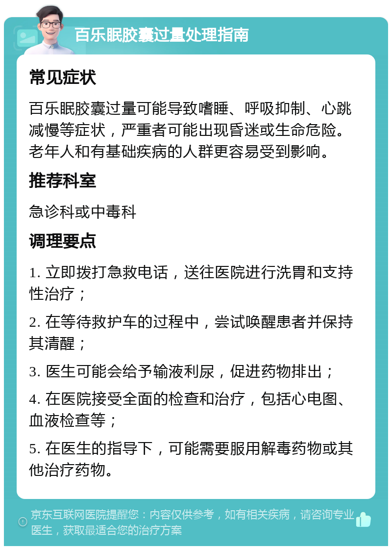 百乐眠胶囊过量处理指南 常见症状 百乐眠胶囊过量可能导致嗜睡、呼吸抑制、心跳减慢等症状，严重者可能出现昏迷或生命危险。老年人和有基础疾病的人群更容易受到影响。 推荐科室 急诊科或中毒科 调理要点 1. 立即拨打急救电话，送往医院进行洗胃和支持性治疗； 2. 在等待救护车的过程中，尝试唤醒患者并保持其清醒； 3. 医生可能会给予输液利尿，促进药物排出； 4. 在医院接受全面的检查和治疗，包括心电图、血液检查等； 5. 在医生的指导下，可能需要服用解毒药物或其他治疗药物。