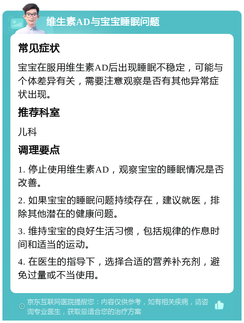 维生素AD与宝宝睡眠问题 常见症状 宝宝在服用维生素AD后出现睡眠不稳定，可能与个体差异有关，需要注意观察是否有其他异常症状出现。 推荐科室 儿科 调理要点 1. 停止使用维生素AD，观察宝宝的睡眠情况是否改善。 2. 如果宝宝的睡眠问题持续存在，建议就医，排除其他潜在的健康问题。 3. 维持宝宝的良好生活习惯，包括规律的作息时间和适当的运动。 4. 在医生的指导下，选择合适的营养补充剂，避免过量或不当使用。