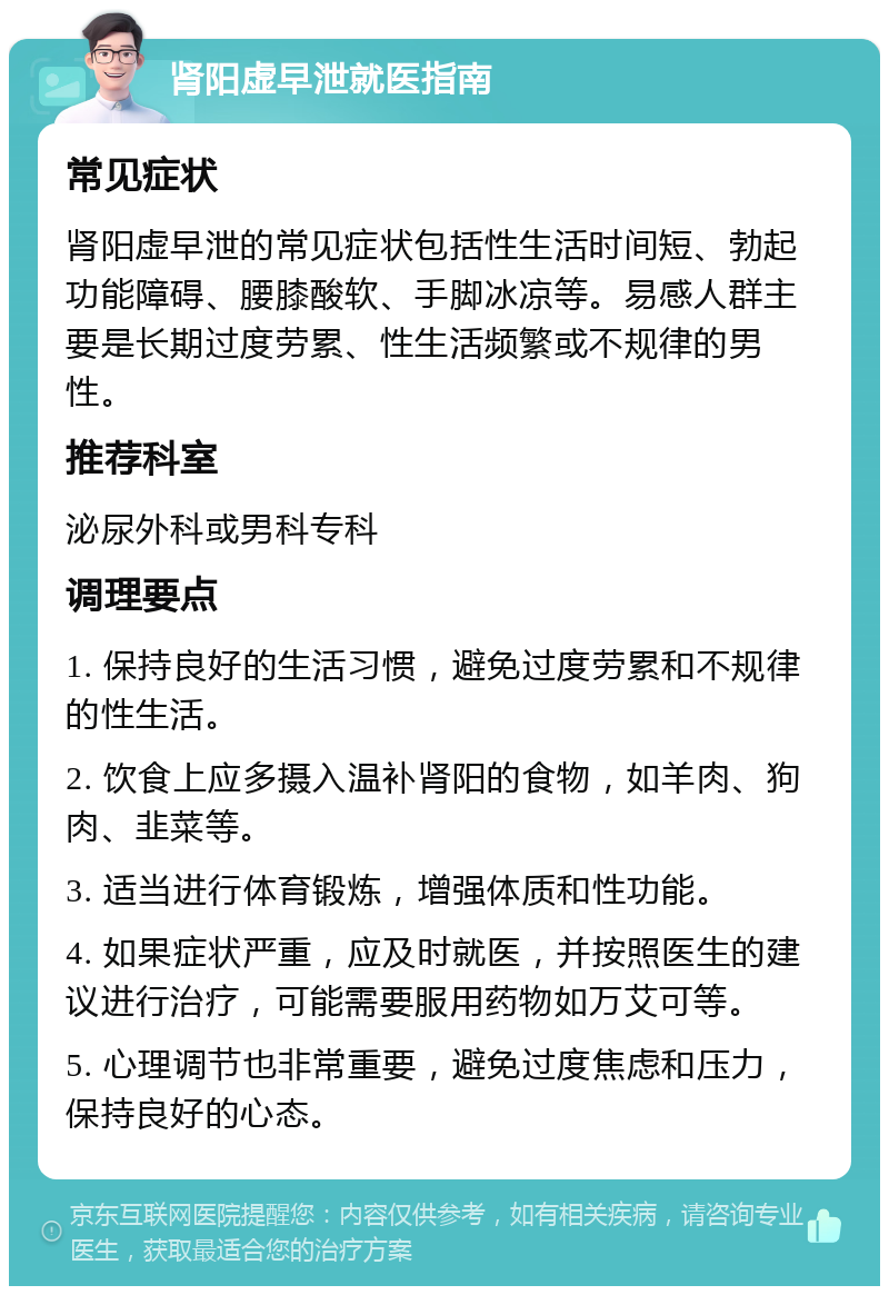 肾阳虚早泄就医指南 常见症状 肾阳虚早泄的常见症状包括性生活时间短、勃起功能障碍、腰膝酸软、手脚冰凉等。易感人群主要是长期过度劳累、性生活频繁或不规律的男性。 推荐科室 泌尿外科或男科专科 调理要点 1. 保持良好的生活习惯，避免过度劳累和不规律的性生活。 2. 饮食上应多摄入温补肾阳的食物，如羊肉、狗肉、韭菜等。 3. 适当进行体育锻炼，增强体质和性功能。 4. 如果症状严重，应及时就医，并按照医生的建议进行治疗，可能需要服用药物如万艾可等。 5. 心理调节也非常重要，避免过度焦虑和压力，保持良好的心态。