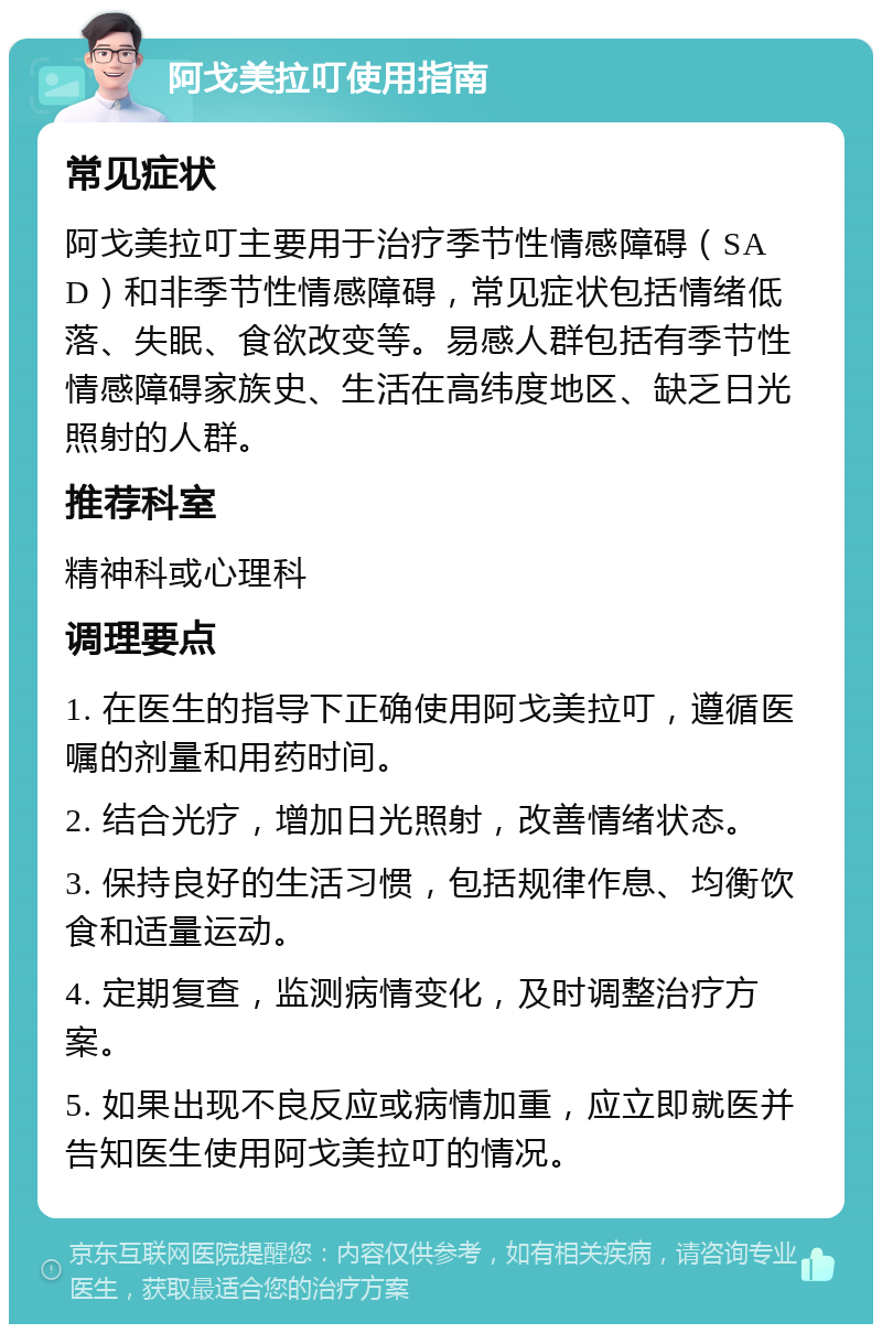 阿戈美拉叮使用指南 常见症状 阿戈美拉叮主要用于治疗季节性情感障碍（SAD）和非季节性情感障碍，常见症状包括情绪低落、失眠、食欲改变等。易感人群包括有季节性情感障碍家族史、生活在高纬度地区、缺乏日光照射的人群。 推荐科室 精神科或心理科 调理要点 1. 在医生的指导下正确使用阿戈美拉叮，遵循医嘱的剂量和用药时间。 2. 结合光疗，增加日光照射，改善情绪状态。 3. 保持良好的生活习惯，包括规律作息、均衡饮食和适量运动。 4. 定期复查，监测病情变化，及时调整治疗方案。 5. 如果出现不良反应或病情加重，应立即就医并告知医生使用阿戈美拉叮的情况。