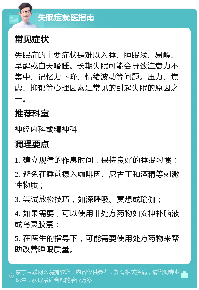 失眠症就医指南 常见症状 失眠症的主要症状是难以入睡、睡眠浅、易醒、早醒或白天嗜睡。长期失眠可能会导致注意力不集中、记忆力下降、情绪波动等问题。压力、焦虑、抑郁等心理因素是常见的引起失眠的原因之一。 推荐科室 神经内科或精神科 调理要点 1. 建立规律的作息时间，保持良好的睡眠习惯； 2. 避免在睡前摄入咖啡因、尼古丁和酒精等刺激性物质； 3. 尝试放松技巧，如深呼吸、冥想或瑜伽； 4. 如果需要，可以使用非处方药物如安神补脑液或乌灵胶囊； 5. 在医生的指导下，可能需要使用处方药物来帮助改善睡眠质量。