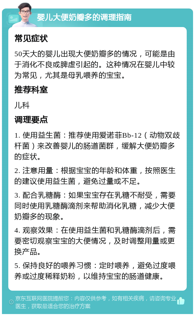 婴儿大便奶瓣多的调理指南 常见症状 50天大的婴儿出现大便奶瓣多的情况，可能是由于消化不良或脾虚引起的。这种情况在婴儿中较为常见，尤其是母乳喂养的宝宝。 推荐科室 儿科 调理要点 1. 使用益生菌：推荐使用爱诺菲Bb-12（动物双歧杆菌）来改善婴儿的肠道菌群，缓解大便奶瓣多的症状。 2. 注意用量：根据宝宝的年龄和体重，按照医生的建议使用益生菌，避免过量或不足。 3. 配合乳糖酶：如果宝宝存在乳糖不耐受，需要同时使用乳糖酶滴剂来帮助消化乳糖，减少大便奶瓣多的现象。 4. 观察效果：在使用益生菌和乳糖酶滴剂后，需要密切观察宝宝的大便情况，及时调整用量或更换产品。 5. 保持良好的喂养习惯：定时喂养，避免过度喂养或过度稀释奶粉，以维持宝宝的肠道健康。