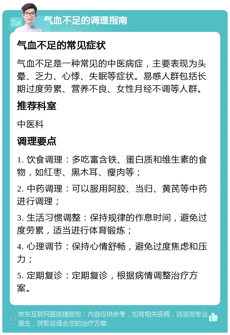 气血不足的调理指南 气血不足的常见症状 气血不足是一种常见的中医病症，主要表现为头晕、乏力、心悸、失眠等症状。易感人群包括长期过度劳累、营养不良、女性月经不调等人群。 推荐科室 中医科 调理要点 1. 饮食调理：多吃富含铁、蛋白质和维生素的食物，如红枣、黑木耳、瘦肉等； 2. 中药调理：可以服用阿胶、当归、黄芪等中药进行调理； 3. 生活习惯调整：保持规律的作息时间，避免过度劳累，适当进行体育锻炼； 4. 心理调节：保持心情舒畅，避免过度焦虑和压力； 5. 定期复诊：定期复诊，根据病情调整治疗方案。