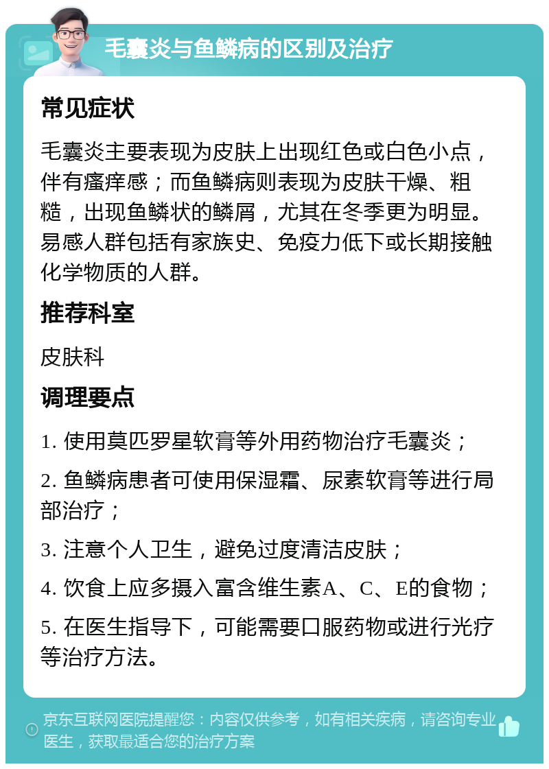 毛囊炎与鱼鳞病的区别及治疗 常见症状 毛囊炎主要表现为皮肤上出现红色或白色小点，伴有瘙痒感；而鱼鳞病则表现为皮肤干燥、粗糙，出现鱼鳞状的鳞屑，尤其在冬季更为明显。易感人群包括有家族史、免疫力低下或长期接触化学物质的人群。 推荐科室 皮肤科 调理要点 1. 使用莫匹罗星软膏等外用药物治疗毛囊炎； 2. 鱼鳞病患者可使用保湿霜、尿素软膏等进行局部治疗； 3. 注意个人卫生，避免过度清洁皮肤； 4. 饮食上应多摄入富含维生素A、C、E的食物； 5. 在医生指导下，可能需要口服药物或进行光疗等治疗方法。