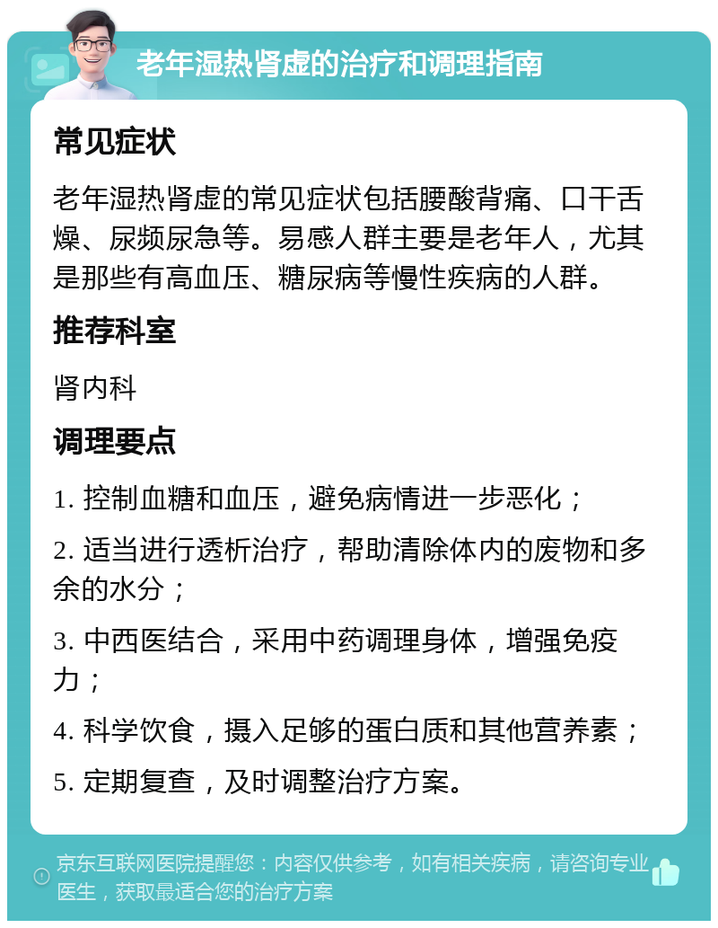 老年湿热肾虚的治疗和调理指南 常见症状 老年湿热肾虚的常见症状包括腰酸背痛、口干舌燥、尿频尿急等。易感人群主要是老年人，尤其是那些有高血压、糖尿病等慢性疾病的人群。 推荐科室 肾内科 调理要点 1. 控制血糖和血压，避免病情进一步恶化； 2. 适当进行透析治疗，帮助清除体内的废物和多余的水分； 3. 中西医结合，采用中药调理身体，增强免疫力； 4. 科学饮食，摄入足够的蛋白质和其他营养素； 5. 定期复查，及时调整治疗方案。