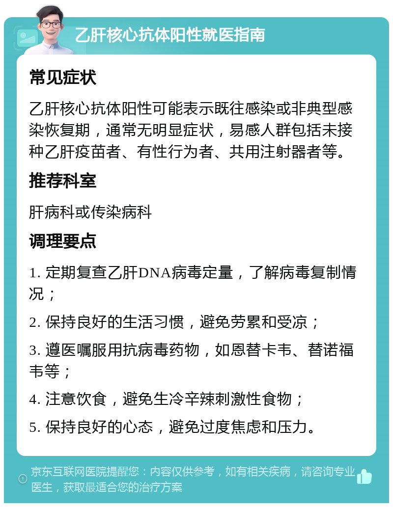 乙肝核心抗体阳性就医指南 常见症状 乙肝核心抗体阳性可能表示既往感染或非典型感染恢复期，通常无明显症状，易感人群包括未接种乙肝疫苗者、有性行为者、共用注射器者等。 推荐科室 肝病科或传染病科 调理要点 1. 定期复查乙肝DNA病毒定量，了解病毒复制情况； 2. 保持良好的生活习惯，避免劳累和受凉； 3. 遵医嘱服用抗病毒药物，如恩替卡韦、替诺福韦等； 4. 注意饮食，避免生冷辛辣刺激性食物； 5. 保持良好的心态，避免过度焦虑和压力。