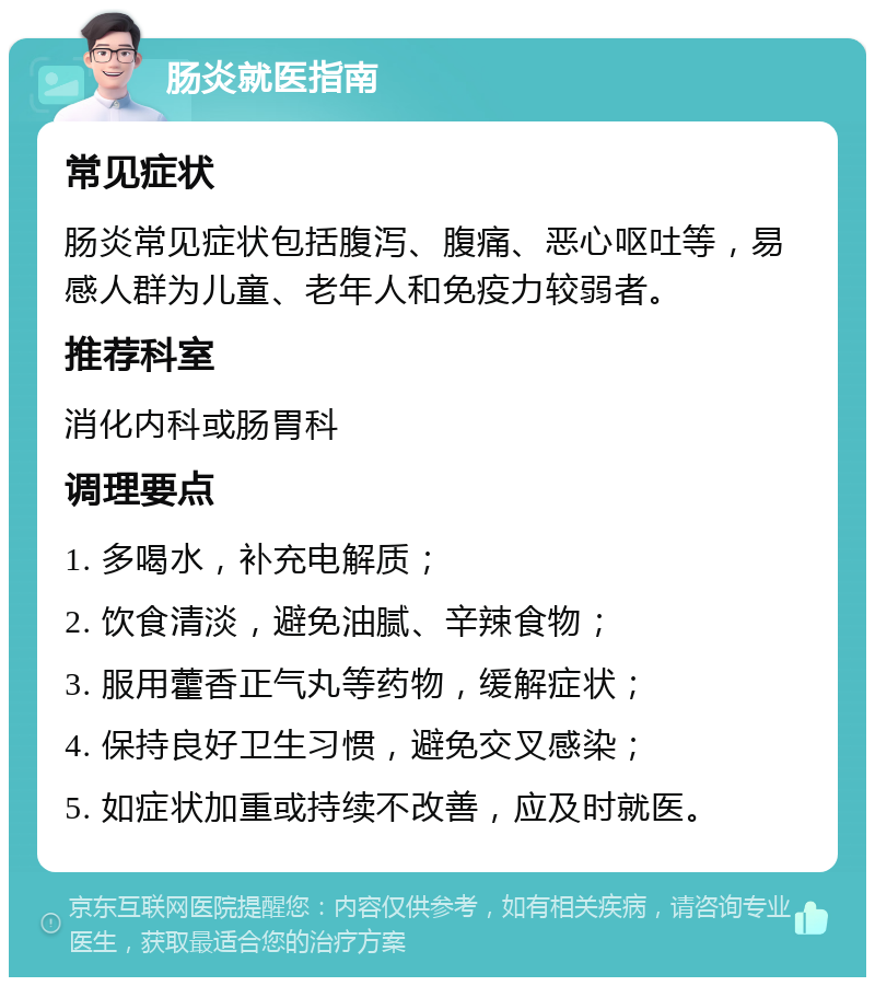 肠炎就医指南 常见症状 肠炎常见症状包括腹泻、腹痛、恶心呕吐等，易感人群为儿童、老年人和免疫力较弱者。 推荐科室 消化内科或肠胃科 调理要点 1. 多喝水，补充电解质； 2. 饮食清淡，避免油腻、辛辣食物； 3. 服用藿香正气丸等药物，缓解症状； 4. 保持良好卫生习惯，避免交叉感染； 5. 如症状加重或持续不改善，应及时就医。