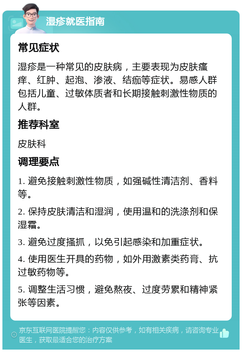 湿疹就医指南 常见症状 湿疹是一种常见的皮肤病，主要表现为皮肤瘙痒、红肿、起泡、渗液、结痂等症状。易感人群包括儿童、过敏体质者和长期接触刺激性物质的人群。 推荐科室 皮肤科 调理要点 1. 避免接触刺激性物质，如强碱性清洁剂、香料等。 2. 保持皮肤清洁和湿润，使用温和的洗涤剂和保湿霜。 3. 避免过度搔抓，以免引起感染和加重症状。 4. 使用医生开具的药物，如外用激素类药膏、抗过敏药物等。 5. 调整生活习惯，避免熬夜、过度劳累和精神紧张等因素。