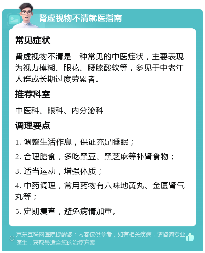 肾虚视物不清就医指南 常见症状 肾虚视物不清是一种常见的中医症状，主要表现为视力模糊、眼花、腰膝酸软等，多见于中老年人群或长期过度劳累者。 推荐科室 中医科、眼科、内分泌科 调理要点 1. 调整生活作息，保证充足睡眠； 2. 合理膳食，多吃黑豆、黑芝麻等补肾食物； 3. 适当运动，增强体质； 4. 中药调理，常用药物有六味地黄丸、金匮肾气丸等； 5. 定期复查，避免病情加重。