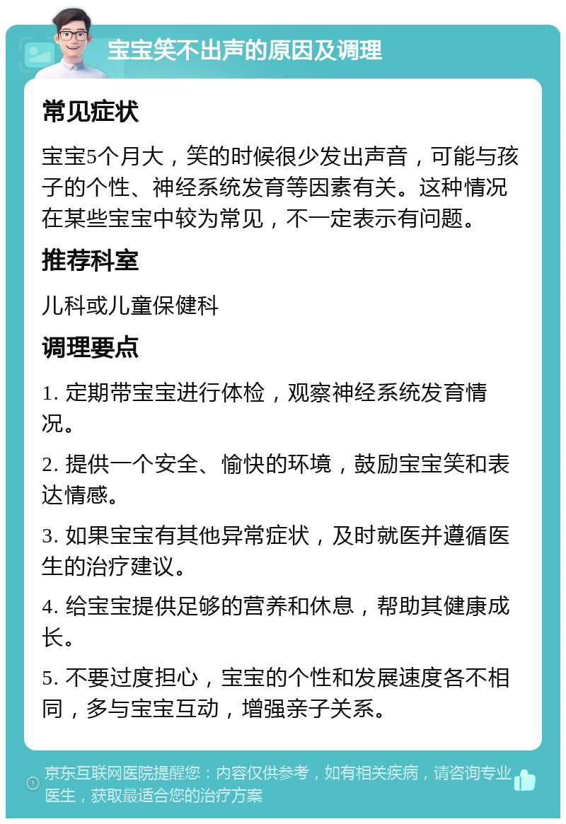 宝宝笑不出声的原因及调理 常见症状 宝宝5个月大，笑的时候很少发出声音，可能与孩子的个性、神经系统发育等因素有关。这种情况在某些宝宝中较为常见，不一定表示有问题。 推荐科室 儿科或儿童保健科 调理要点 1. 定期带宝宝进行体检，观察神经系统发育情况。 2. 提供一个安全、愉快的环境，鼓励宝宝笑和表达情感。 3. 如果宝宝有其他异常症状，及时就医并遵循医生的治疗建议。 4. 给宝宝提供足够的营养和休息，帮助其健康成长。 5. 不要过度担心，宝宝的个性和发展速度各不相同，多与宝宝互动，增强亲子关系。