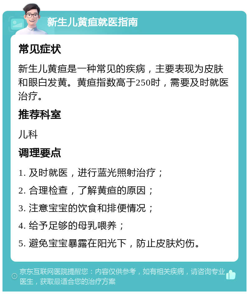 新生儿黄疸就医指南 常见症状 新生儿黄疸是一种常见的疾病，主要表现为皮肤和眼白发黄。黄疸指数高于250时，需要及时就医治疗。 推荐科室 儿科 调理要点 1. 及时就医，进行蓝光照射治疗； 2. 合理检查，了解黄疸的原因； 3. 注意宝宝的饮食和排便情况； 4. 给予足够的母乳喂养； 5. 避免宝宝暴露在阳光下，防止皮肤灼伤。