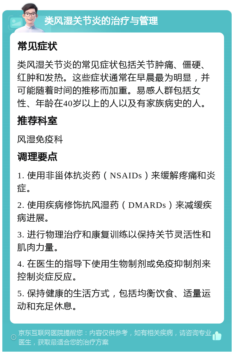 类风湿关节炎的治疗与管理 常见症状 类风湿关节炎的常见症状包括关节肿痛、僵硬、红肿和发热。这些症状通常在早晨最为明显，并可能随着时间的推移而加重。易感人群包括女性、年龄在40岁以上的人以及有家族病史的人。 推荐科室 风湿免疫科 调理要点 1. 使用非甾体抗炎药（NSAIDs）来缓解疼痛和炎症。 2. 使用疾病修饰抗风湿药（DMARDs）来减缓疾病进展。 3. 进行物理治疗和康复训练以保持关节灵活性和肌肉力量。 4. 在医生的指导下使用生物制剂或免疫抑制剂来控制炎症反应。 5. 保持健康的生活方式，包括均衡饮食、适量运动和充足休息。