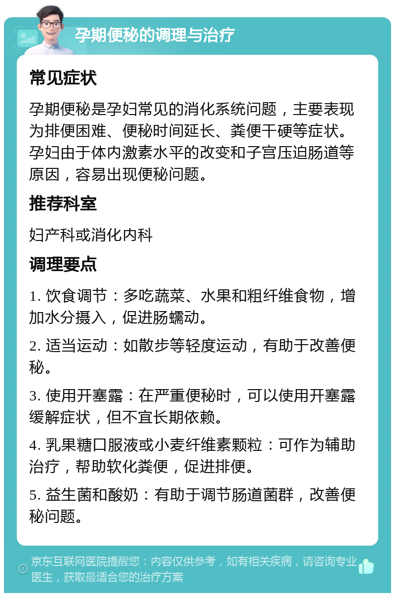 孕期便秘的调理与治疗 常见症状 孕期便秘是孕妇常见的消化系统问题，主要表现为排便困难、便秘时间延长、粪便干硬等症状。孕妇由于体内激素水平的改变和子宫压迫肠道等原因，容易出现便秘问题。 推荐科室 妇产科或消化内科 调理要点 1. 饮食调节：多吃蔬菜、水果和粗纤维食物，增加水分摄入，促进肠蠕动。 2. 适当运动：如散步等轻度运动，有助于改善便秘。 3. 使用开塞露：在严重便秘时，可以使用开塞露缓解症状，但不宜长期依赖。 4. 乳果糖口服液或小麦纤维素颗粒：可作为辅助治疗，帮助软化粪便，促进排便。 5. 益生菌和酸奶：有助于调节肠道菌群，改善便秘问题。