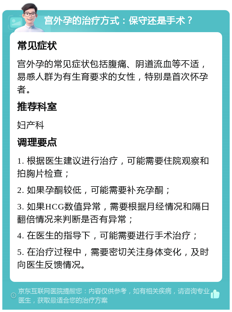 宫外孕的治疗方式：保守还是手术？ 常见症状 宫外孕的常见症状包括腹痛、阴道流血等不适，易感人群为有生育要求的女性，特别是首次怀孕者。 推荐科室 妇产科 调理要点 1. 根据医生建议进行治疗，可能需要住院观察和拍胸片检查； 2. 如果孕酮较低，可能需要补充孕酮； 3. 如果HCG数值异常，需要根据月经情况和隔日翻倍情况来判断是否有异常； 4. 在医生的指导下，可能需要进行手术治疗； 5. 在治疗过程中，需要密切关注身体变化，及时向医生反馈情况。