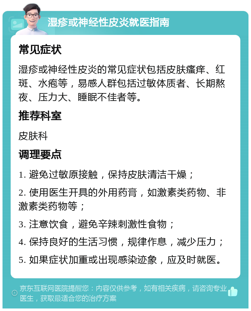 湿疹或神经性皮炎就医指南 常见症状 湿疹或神经性皮炎的常见症状包括皮肤瘙痒、红斑、水疱等，易感人群包括过敏体质者、长期熬夜、压力大、睡眠不佳者等。 推荐科室 皮肤科 调理要点 1. 避免过敏原接触，保持皮肤清洁干燥； 2. 使用医生开具的外用药膏，如激素类药物、非激素类药物等； 3. 注意饮食，避免辛辣刺激性食物； 4. 保持良好的生活习惯，规律作息，减少压力； 5. 如果症状加重或出现感染迹象，应及时就医。