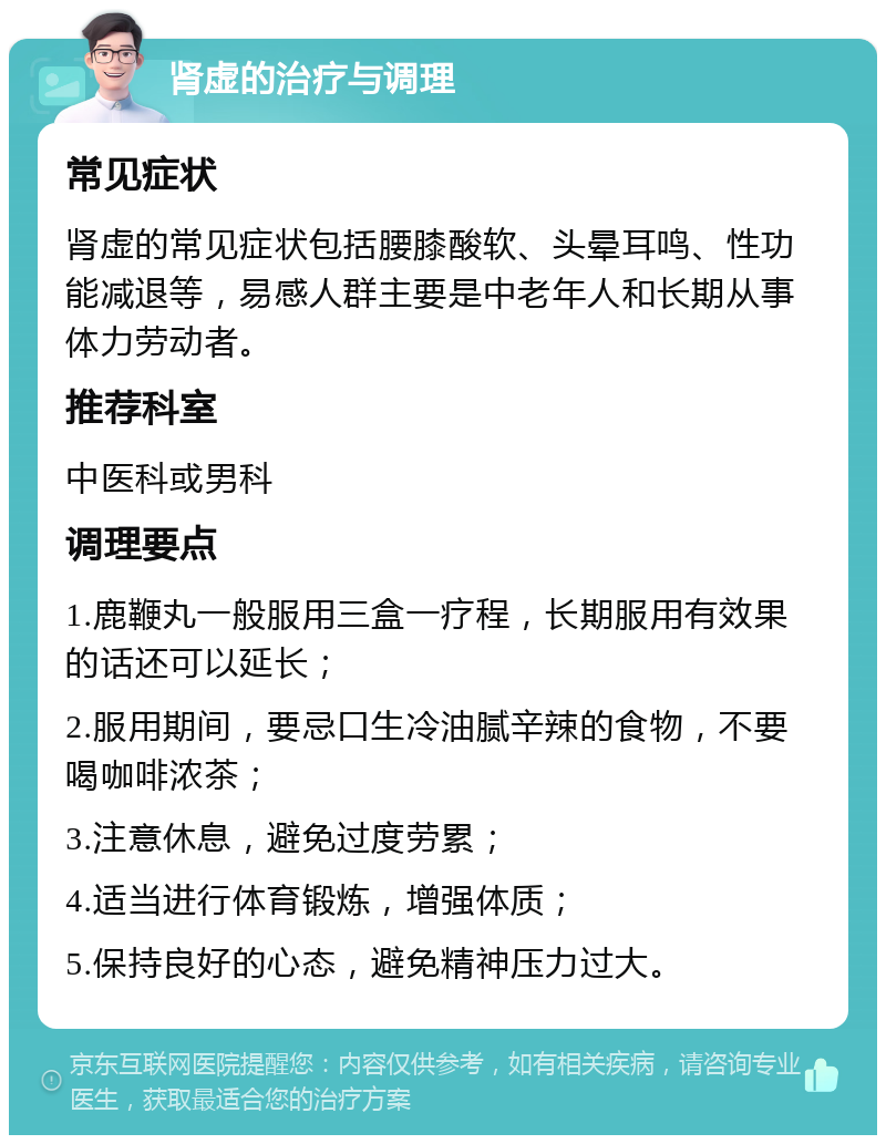 肾虚的治疗与调理 常见症状 肾虚的常见症状包括腰膝酸软、头晕耳鸣、性功能减退等，易感人群主要是中老年人和长期从事体力劳动者。 推荐科室 中医科或男科 调理要点 1.鹿鞭丸一般服用三盒一疗程，长期服用有效果的话还可以延长； 2.服用期间，要忌口生冷油腻辛辣的食物，不要喝咖啡浓茶； 3.注意休息，避免过度劳累； 4.适当进行体育锻炼，增强体质； 5.保持良好的心态，避免精神压力过大。