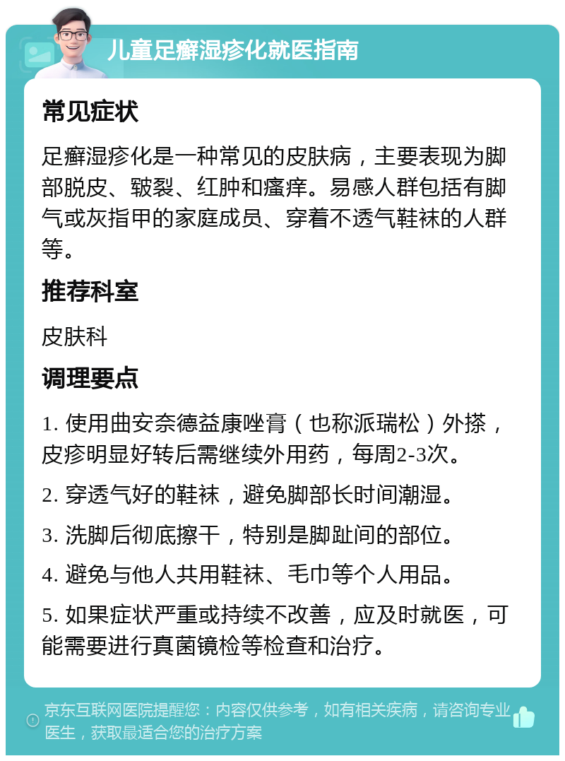 儿童足癣湿疹化就医指南 常见症状 足癣湿疹化是一种常见的皮肤病，主要表现为脚部脱皮、皲裂、红肿和瘙痒。易感人群包括有脚气或灰指甲的家庭成员、穿着不透气鞋袜的人群等。 推荐科室 皮肤科 调理要点 1. 使用曲安奈德益康唑膏（也称派瑞松）外搽，皮疹明显好转后需继续外用药，每周2-3次。 2. 穿透气好的鞋袜，避免脚部长时间潮湿。 3. 洗脚后彻底擦干，特别是脚趾间的部位。 4. 避免与他人共用鞋袜、毛巾等个人用品。 5. 如果症状严重或持续不改善，应及时就医，可能需要进行真菌镜检等检查和治疗。