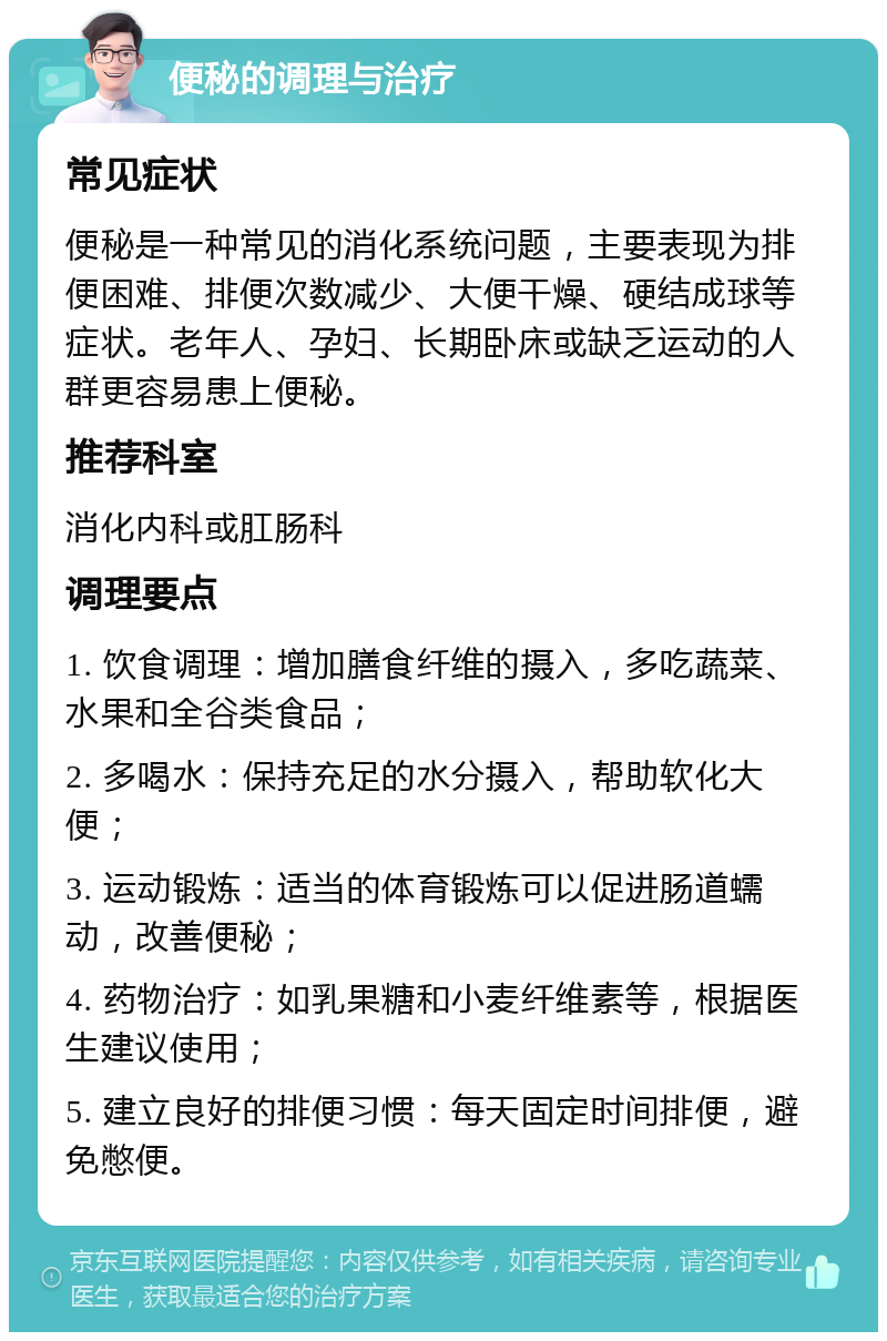 便秘的调理与治疗 常见症状 便秘是一种常见的消化系统问题，主要表现为排便困难、排便次数减少、大便干燥、硬结成球等症状。老年人、孕妇、长期卧床或缺乏运动的人群更容易患上便秘。 推荐科室 消化内科或肛肠科 调理要点 1. 饮食调理：增加膳食纤维的摄入，多吃蔬菜、水果和全谷类食品； 2. 多喝水：保持充足的水分摄入，帮助软化大便； 3. 运动锻炼：适当的体育锻炼可以促进肠道蠕动，改善便秘； 4. 药物治疗：如乳果糖和小麦纤维素等，根据医生建议使用； 5. 建立良好的排便习惯：每天固定时间排便，避免憋便。