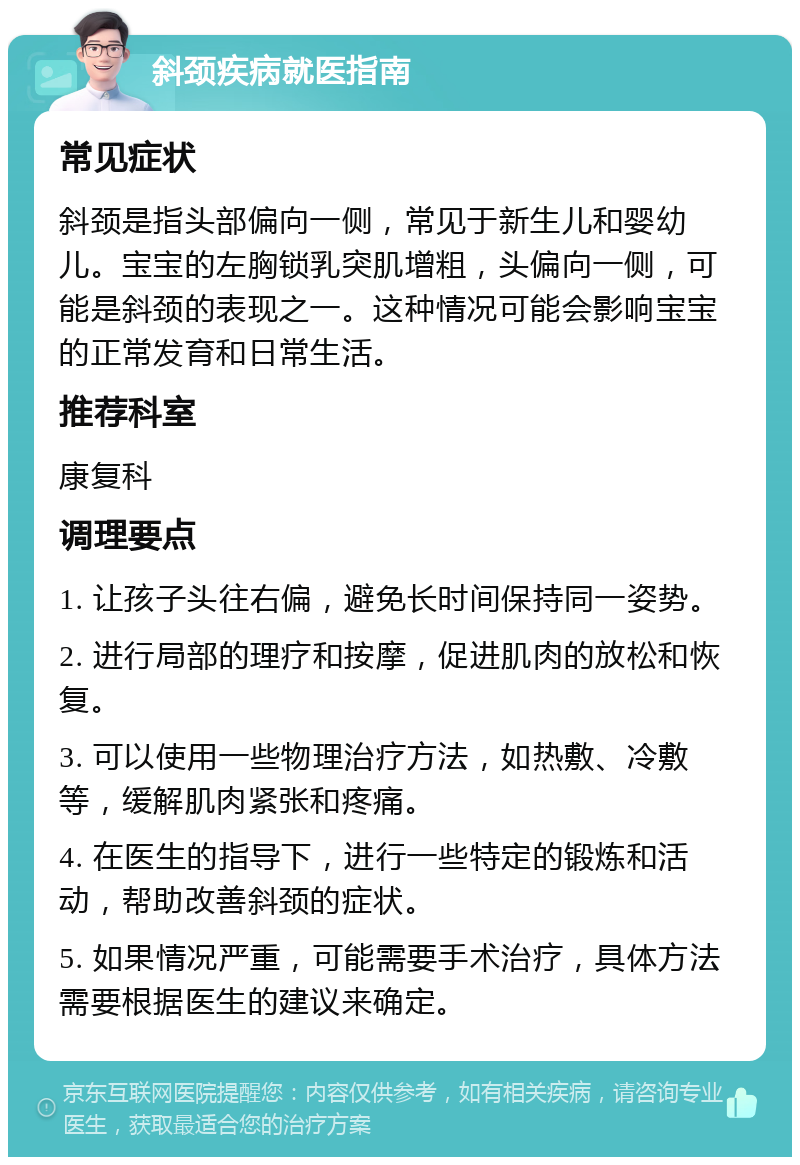 斜颈疾病就医指南 常见症状 斜颈是指头部偏向一侧，常见于新生儿和婴幼儿。宝宝的左胸锁乳突肌增粗，头偏向一侧，可能是斜颈的表现之一。这种情况可能会影响宝宝的正常发育和日常生活。 推荐科室 康复科 调理要点 1. 让孩子头往右偏，避免长时间保持同一姿势。 2. 进行局部的理疗和按摩，促进肌肉的放松和恢复。 3. 可以使用一些物理治疗方法，如热敷、冷敷等，缓解肌肉紧张和疼痛。 4. 在医生的指导下，进行一些特定的锻炼和活动，帮助改善斜颈的症状。 5. 如果情况严重，可能需要手术治疗，具体方法需要根据医生的建议来确定。