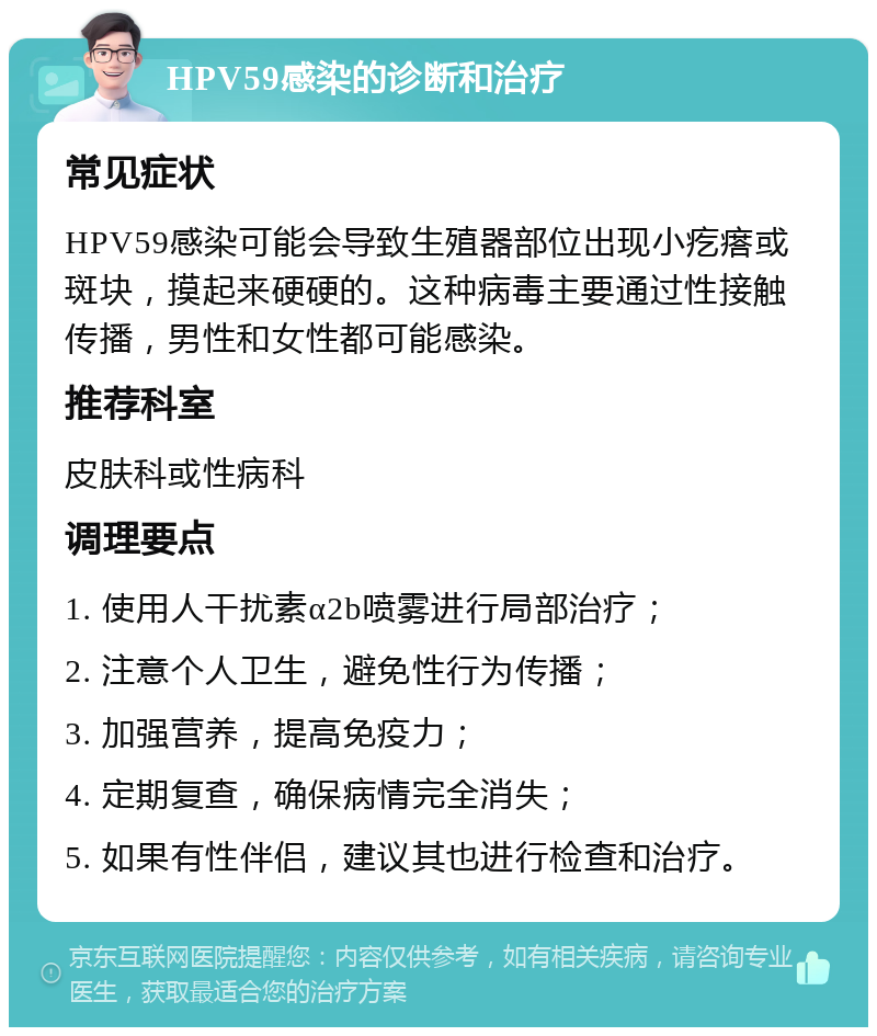 HPV59感染的诊断和治疗 常见症状 HPV59感染可能会导致生殖器部位出现小疙瘩或斑块，摸起来硬硬的。这种病毒主要通过性接触传播，男性和女性都可能感染。 推荐科室 皮肤科或性病科 调理要点 1. 使用人干扰素α2b喷雾进行局部治疗； 2. 注意个人卫生，避免性行为传播； 3. 加强营养，提高免疫力； 4. 定期复查，确保病情完全消失； 5. 如果有性伴侣，建议其也进行检查和治疗。