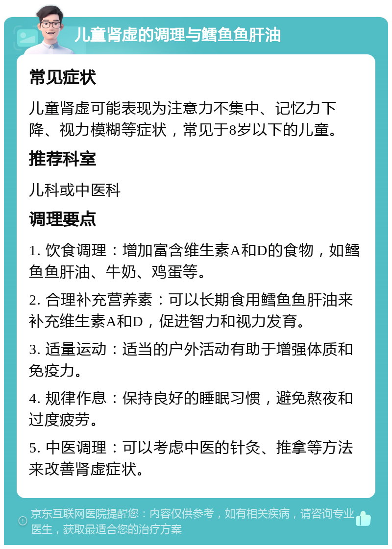 儿童肾虚的调理与鳕鱼鱼肝油 常见症状 儿童肾虚可能表现为注意力不集中、记忆力下降、视力模糊等症状，常见于8岁以下的儿童。 推荐科室 儿科或中医科 调理要点 1. 饮食调理：增加富含维生素A和D的食物，如鳕鱼鱼肝油、牛奶、鸡蛋等。 2. 合理补充营养素：可以长期食用鳕鱼鱼肝油来补充维生素A和D，促进智力和视力发育。 3. 适量运动：适当的户外活动有助于增强体质和免疫力。 4. 规律作息：保持良好的睡眠习惯，避免熬夜和过度疲劳。 5. 中医调理：可以考虑中医的针灸、推拿等方法来改善肾虚症状。