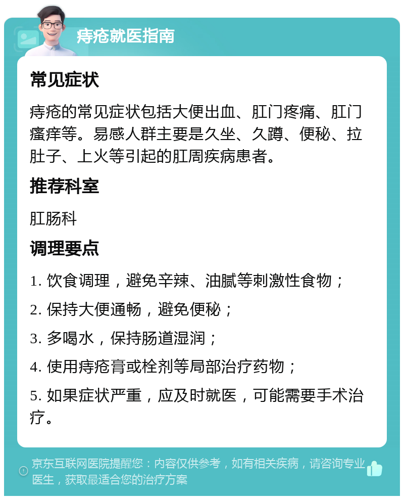 痔疮就医指南 常见症状 痔疮的常见症状包括大便出血、肛门疼痛、肛门瘙痒等。易感人群主要是久坐、久蹲、便秘、拉肚子、上火等引起的肛周疾病患者。 推荐科室 肛肠科 调理要点 1. 饮食调理，避免辛辣、油腻等刺激性食物； 2. 保持大便通畅，避免便秘； 3. 多喝水，保持肠道湿润； 4. 使用痔疮膏或栓剂等局部治疗药物； 5. 如果症状严重，应及时就医，可能需要手术治疗。