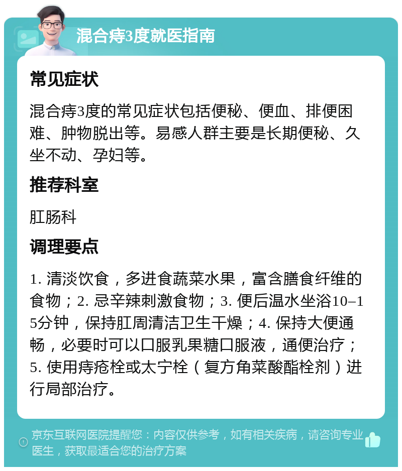 混合痔3度就医指南 常见症状 混合痔3度的常见症状包括便秘、便血、排便困难、肿物脱出等。易感人群主要是长期便秘、久坐不动、孕妇等。 推荐科室 肛肠科 调理要点 1. 清淡饮食，多进食蔬菜水果，富含膳食纤维的食物；2. 忌辛辣刺激食物；3. 便后温水坐浴10–15分钟，保持肛周清洁卫生干燥；4. 保持大便通畅，必要时可以口服乳果糖口服液，通便治疗；5. 使用痔疮栓或太宁栓（复方角菜酸酯栓剂）进行局部治疗。