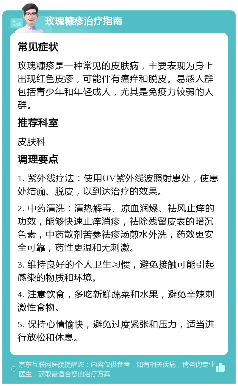 玫瑰糠疹治疗指南 常见症状 玫瑰糠疹是一种常见的皮肤病，主要表现为身上出现红色皮疹，可能伴有瘙痒和脱皮。易感人群包括青少年和年轻成人，尤其是免疫力较弱的人群。 推荐科室 皮肤科 调理要点 1. 紫外线疗法：使用UV紫外线波照射患处，使患处结痂、脱皮，以到达治疗的效果。 2. 中药清洗：清热解毒、凉血润燥、祛风止痒的功效，能够快速止痒消疹，祛除残留皮表的暗沉色素，中药散剂苦参祛疹汤煎水外洗，药效更安全可靠，药性更温和无刺激。 3. 维持良好的个人卫生习惯，避免接触可能引起感染的物质和环境。 4. 注意饮食，多吃新鲜蔬菜和水果，避免辛辣刺激性食物。 5. 保持心情愉快，避免过度紧张和压力，适当进行放松和休息。