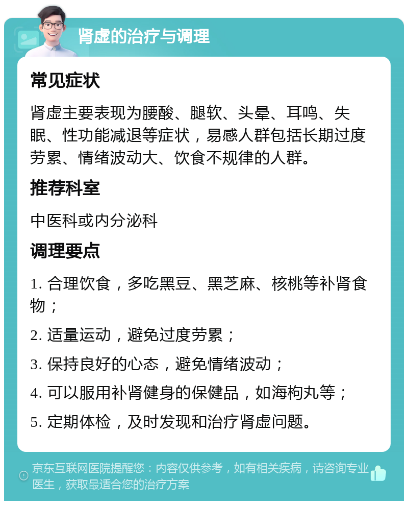 肾虚的治疗与调理 常见症状 肾虚主要表现为腰酸、腿软、头晕、耳鸣、失眠、性功能减退等症状，易感人群包括长期过度劳累、情绪波动大、饮食不规律的人群。 推荐科室 中医科或内分泌科 调理要点 1. 合理饮食，多吃黑豆、黑芝麻、核桃等补肾食物； 2. 适量运动，避免过度劳累； 3. 保持良好的心态，避免情绪波动； 4. 可以服用补肾健身的保健品，如海枸丸等； 5. 定期体检，及时发现和治疗肾虚问题。