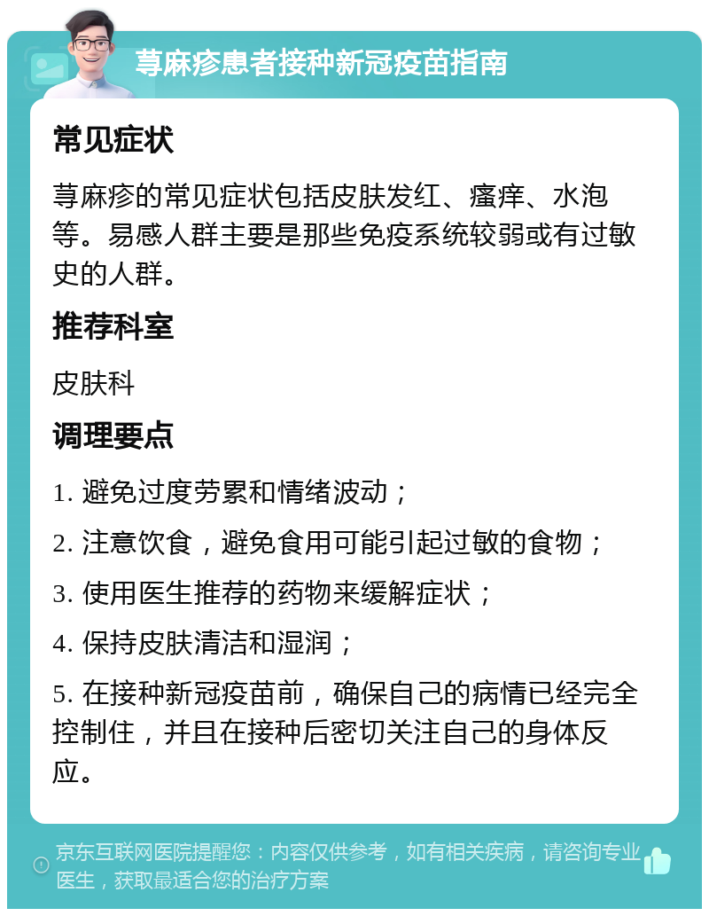 荨麻疹患者接种新冠疫苗指南 常见症状 荨麻疹的常见症状包括皮肤发红、瘙痒、水泡等。易感人群主要是那些免疫系统较弱或有过敏史的人群。 推荐科室 皮肤科 调理要点 1. 避免过度劳累和情绪波动； 2. 注意饮食，避免食用可能引起过敏的食物； 3. 使用医生推荐的药物来缓解症状； 4. 保持皮肤清洁和湿润； 5. 在接种新冠疫苗前，确保自己的病情已经完全控制住，并且在接种后密切关注自己的身体反应。