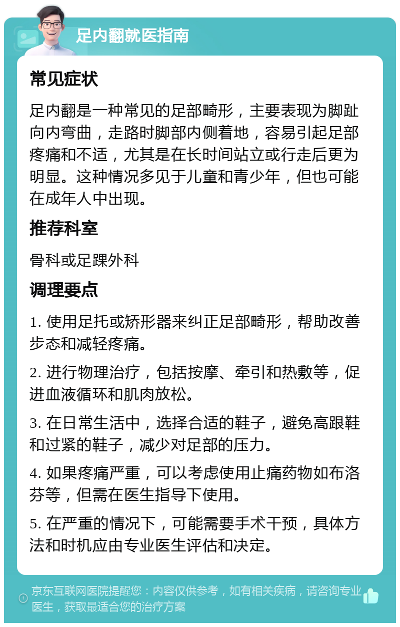 足内翻就医指南 常见症状 足内翻是一种常见的足部畸形，主要表现为脚趾向内弯曲，走路时脚部内侧着地，容易引起足部疼痛和不适，尤其是在长时间站立或行走后更为明显。这种情况多见于儿童和青少年，但也可能在成年人中出现。 推荐科室 骨科或足踝外科 调理要点 1. 使用足托或矫形器来纠正足部畸形，帮助改善步态和减轻疼痛。 2. 进行物理治疗，包括按摩、牵引和热敷等，促进血液循环和肌肉放松。 3. 在日常生活中，选择合适的鞋子，避免高跟鞋和过紧的鞋子，减少对足部的压力。 4. 如果疼痛严重，可以考虑使用止痛药物如布洛芬等，但需在医生指导下使用。 5. 在严重的情况下，可能需要手术干预，具体方法和时机应由专业医生评估和决定。