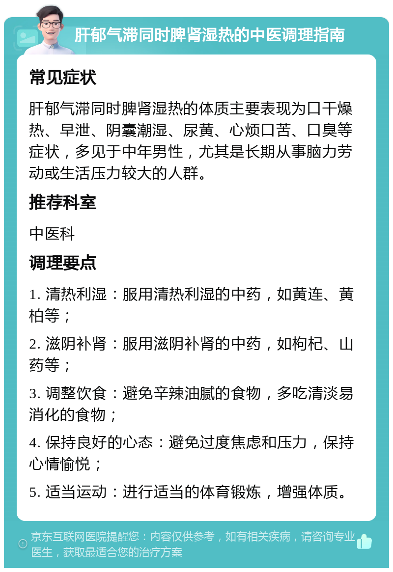 肝郁气滞同时脾肾湿热的中医调理指南 常见症状 肝郁气滞同时脾肾湿热的体质主要表现为口干燥热、早泄、阴囊潮湿、尿黄、心烦口苦、口臭等症状，多见于中年男性，尤其是长期从事脑力劳动或生活压力较大的人群。 推荐科室 中医科 调理要点 1. 清热利湿：服用清热利湿的中药，如黄连、黄柏等； 2. 滋阴补肾：服用滋阴补肾的中药，如枸杞、山药等； 3. 调整饮食：避免辛辣油腻的食物，多吃清淡易消化的食物； 4. 保持良好的心态：避免过度焦虑和压力，保持心情愉悦； 5. 适当运动：进行适当的体育锻炼，增强体质。