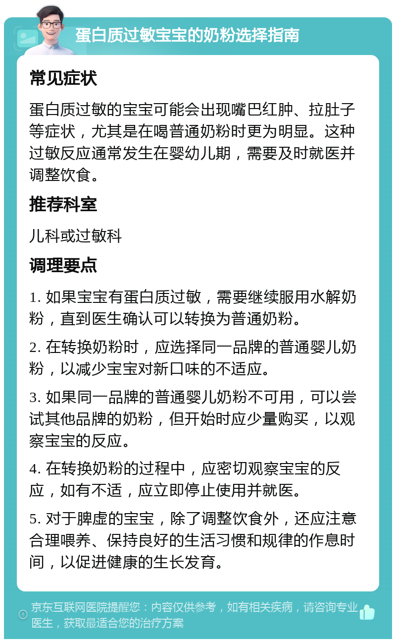 蛋白质过敏宝宝的奶粉选择指南 常见症状 蛋白质过敏的宝宝可能会出现嘴巴红肿、拉肚子等症状，尤其是在喝普通奶粉时更为明显。这种过敏反应通常发生在婴幼儿期，需要及时就医并调整饮食。 推荐科室 儿科或过敏科 调理要点 1. 如果宝宝有蛋白质过敏，需要继续服用水解奶粉，直到医生确认可以转换为普通奶粉。 2. 在转换奶粉时，应选择同一品牌的普通婴儿奶粉，以减少宝宝对新口味的不适应。 3. 如果同一品牌的普通婴儿奶粉不可用，可以尝试其他品牌的奶粉，但开始时应少量购买，以观察宝宝的反应。 4. 在转换奶粉的过程中，应密切观察宝宝的反应，如有不适，应立即停止使用并就医。 5. 对于脾虚的宝宝，除了调整饮食外，还应注意合理喂养、保持良好的生活习惯和规律的作息时间，以促进健康的生长发育。