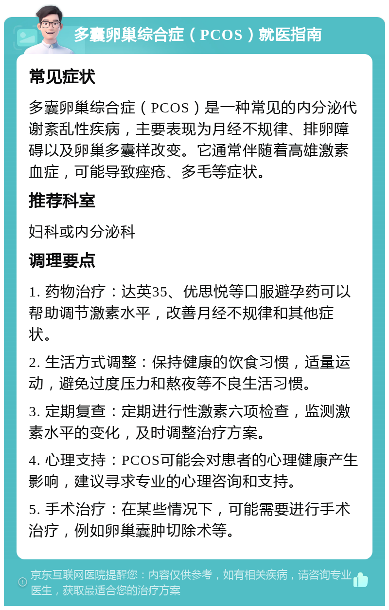 多囊卵巢综合症（PCOS）就医指南 常见症状 多囊卵巢综合症（PCOS）是一种常见的内分泌代谢紊乱性疾病，主要表现为月经不规律、排卵障碍以及卵巢多囊样改变。它通常伴随着高雄激素血症，可能导致痤疮、多毛等症状。 推荐科室 妇科或内分泌科 调理要点 1. 药物治疗：达英35、优思悦等口服避孕药可以帮助调节激素水平，改善月经不规律和其他症状。 2. 生活方式调整：保持健康的饮食习惯，适量运动，避免过度压力和熬夜等不良生活习惯。 3. 定期复查：定期进行性激素六项检查，监测激素水平的变化，及时调整治疗方案。 4. 心理支持：PCOS可能会对患者的心理健康产生影响，建议寻求专业的心理咨询和支持。 5. 手术治疗：在某些情况下，可能需要进行手术治疗，例如卵巢囊肿切除术等。