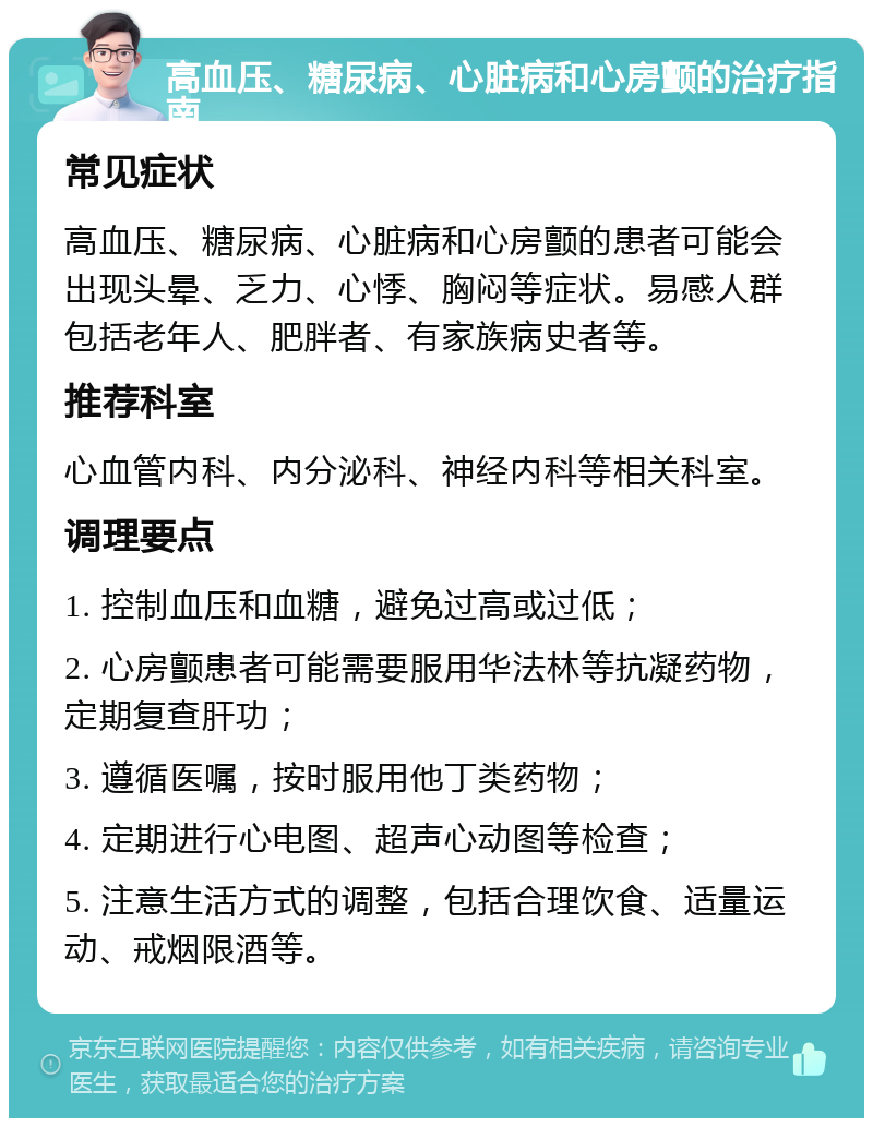 高血压、糖尿病、心脏病和心房颤的治疗指南 常见症状 高血压、糖尿病、心脏病和心房颤的患者可能会出现头晕、乏力、心悸、胸闷等症状。易感人群包括老年人、肥胖者、有家族病史者等。 推荐科室 心血管内科、内分泌科、神经内科等相关科室。 调理要点 1. 控制血压和血糖，避免过高或过低； 2. 心房颤患者可能需要服用华法林等抗凝药物，定期复查肝功； 3. 遵循医嘱，按时服用他丁类药物； 4. 定期进行心电图、超声心动图等检查； 5. 注意生活方式的调整，包括合理饮食、适量运动、戒烟限酒等。