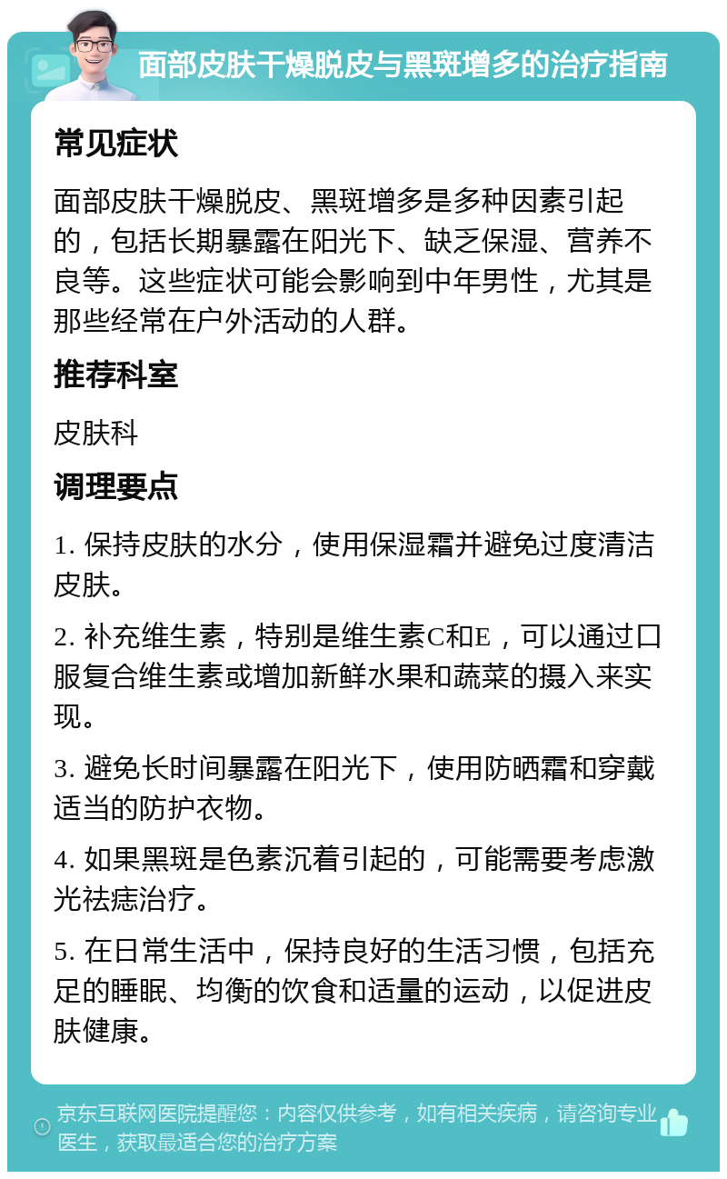 面部皮肤干燥脱皮与黑斑增多的治疗指南 常见症状 面部皮肤干燥脱皮、黑斑增多是多种因素引起的，包括长期暴露在阳光下、缺乏保湿、营养不良等。这些症状可能会影响到中年男性，尤其是那些经常在户外活动的人群。 推荐科室 皮肤科 调理要点 1. 保持皮肤的水分，使用保湿霜并避免过度清洁皮肤。 2. 补充维生素，特别是维生素C和E，可以通过口服复合维生素或增加新鲜水果和蔬菜的摄入来实现。 3. 避免长时间暴露在阳光下，使用防晒霜和穿戴适当的防护衣物。 4. 如果黑斑是色素沉着引起的，可能需要考虑激光祛痣治疗。 5. 在日常生活中，保持良好的生活习惯，包括充足的睡眠、均衡的饮食和适量的运动，以促进皮肤健康。