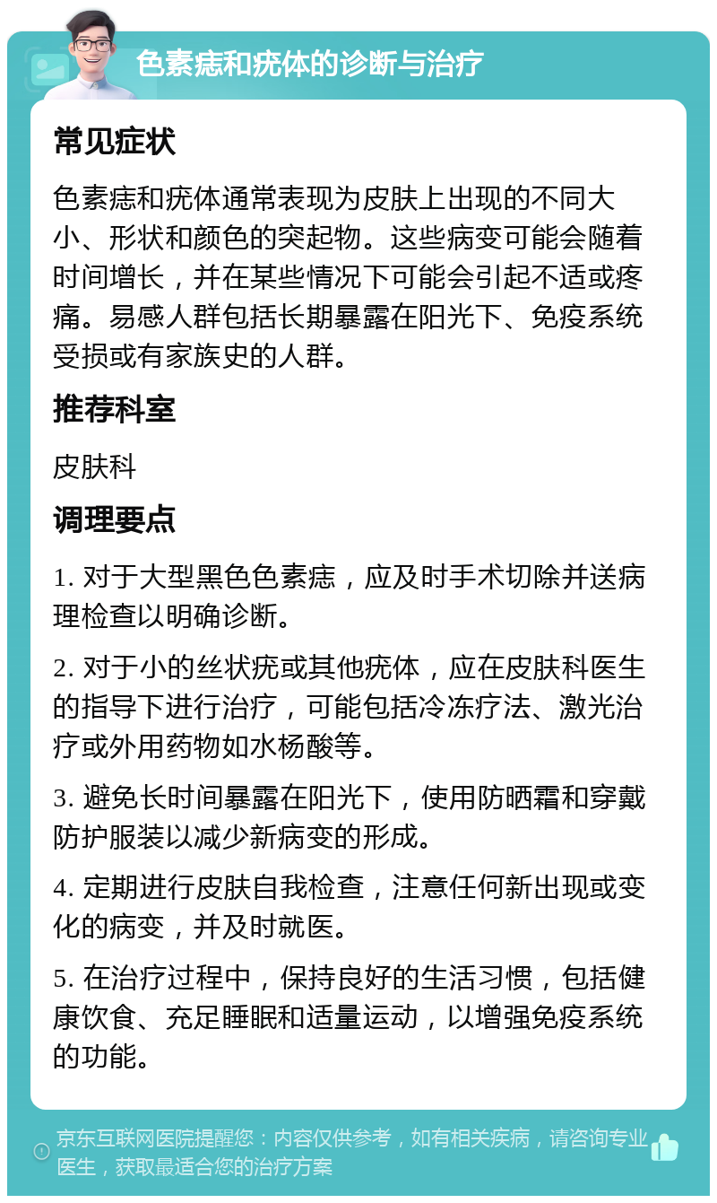 色素痣和疣体的诊断与治疗 常见症状 色素痣和疣体通常表现为皮肤上出现的不同大小、形状和颜色的突起物。这些病变可能会随着时间增长，并在某些情况下可能会引起不适或疼痛。易感人群包括长期暴露在阳光下、免疫系统受损或有家族史的人群。 推荐科室 皮肤科 调理要点 1. 对于大型黑色色素痣，应及时手术切除并送病理检查以明确诊断。 2. 对于小的丝状疣或其他疣体，应在皮肤科医生的指导下进行治疗，可能包括冷冻疗法、激光治疗或外用药物如水杨酸等。 3. 避免长时间暴露在阳光下，使用防晒霜和穿戴防护服装以减少新病变的形成。 4. 定期进行皮肤自我检查，注意任何新出现或变化的病变，并及时就医。 5. 在治疗过程中，保持良好的生活习惯，包括健康饮食、充足睡眠和适量运动，以增强免疫系统的功能。