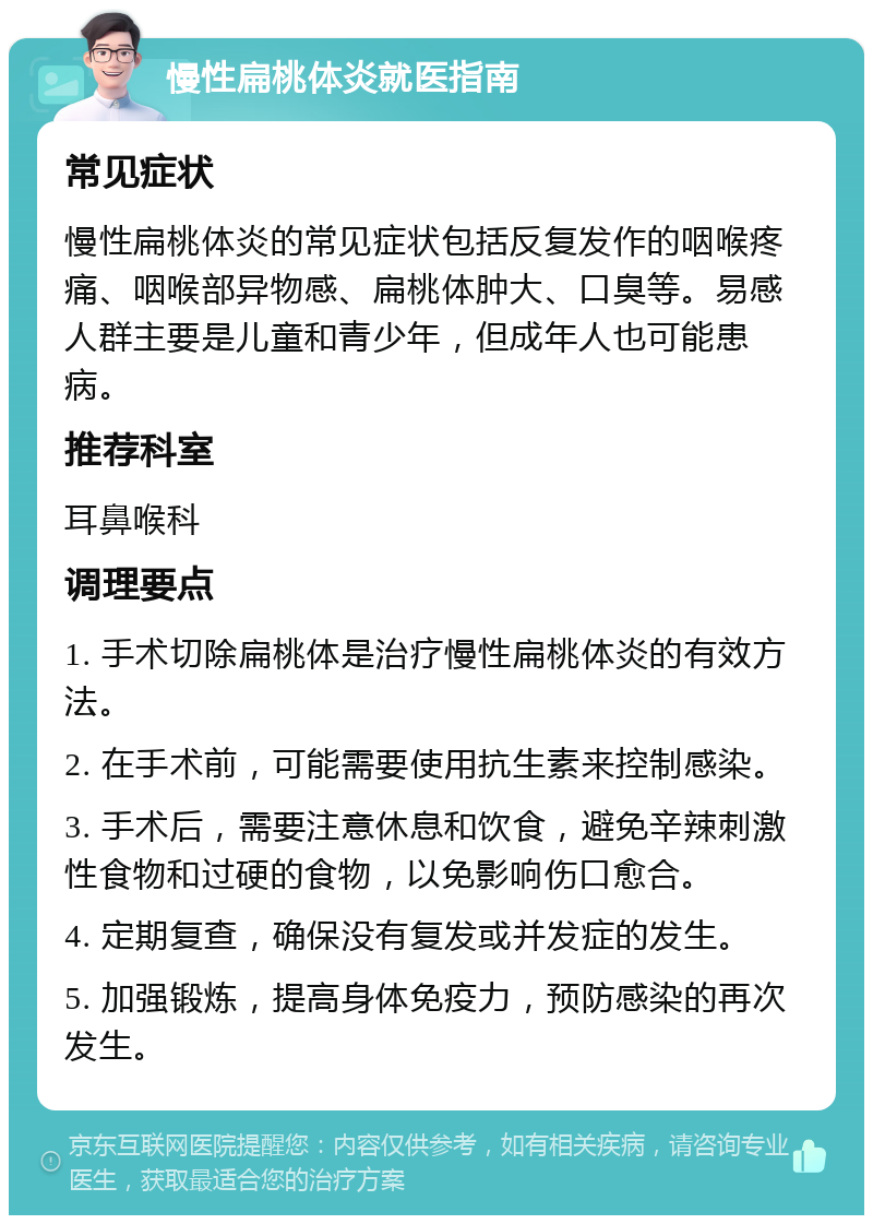 慢性扁桃体炎就医指南 常见症状 慢性扁桃体炎的常见症状包括反复发作的咽喉疼痛、咽喉部异物感、扁桃体肿大、口臭等。易感人群主要是儿童和青少年，但成年人也可能患病。 推荐科室 耳鼻喉科 调理要点 1. 手术切除扁桃体是治疗慢性扁桃体炎的有效方法。 2. 在手术前，可能需要使用抗生素来控制感染。 3. 手术后，需要注意休息和饮食，避免辛辣刺激性食物和过硬的食物，以免影响伤口愈合。 4. 定期复查，确保没有复发或并发症的发生。 5. 加强锻炼，提高身体免疫力，预防感染的再次发生。