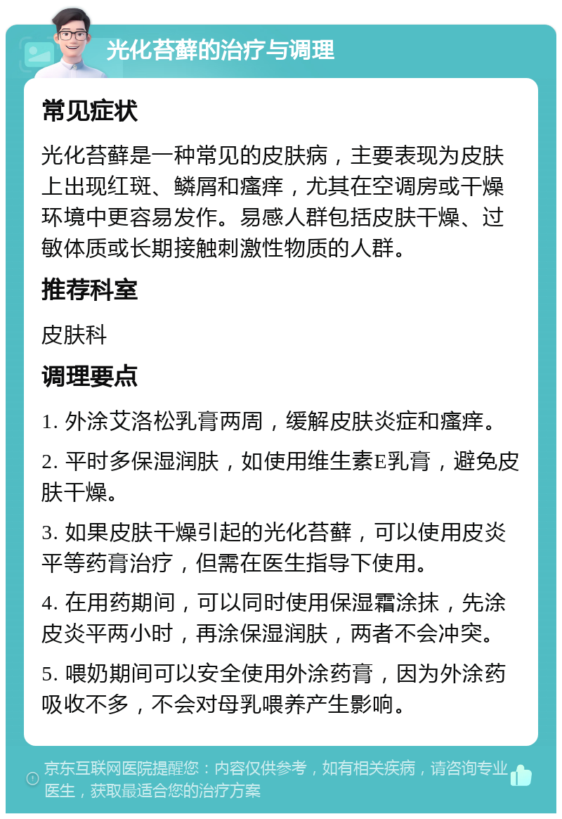 光化苔藓的治疗与调理 常见症状 光化苔藓是一种常见的皮肤病，主要表现为皮肤上出现红斑、鳞屑和瘙痒，尤其在空调房或干燥环境中更容易发作。易感人群包括皮肤干燥、过敏体质或长期接触刺激性物质的人群。 推荐科室 皮肤科 调理要点 1. 外涂艾洛松乳膏两周，缓解皮肤炎症和瘙痒。 2. 平时多保湿润肤，如使用维生素E乳膏，避免皮肤干燥。 3. 如果皮肤干燥引起的光化苔藓，可以使用皮炎平等药膏治疗，但需在医生指导下使用。 4. 在用药期间，可以同时使用保湿霜涂抹，先涂皮炎平两小时，再涂保湿润肤，两者不会冲突。 5. 喂奶期间可以安全使用外涂药膏，因为外涂药吸收不多，不会对母乳喂养产生影响。