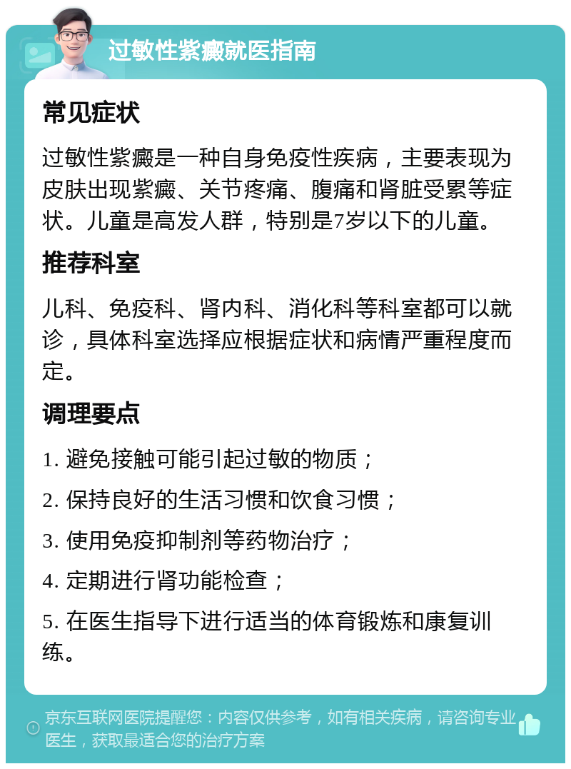 过敏性紫癜就医指南 常见症状 过敏性紫癜是一种自身免疫性疾病，主要表现为皮肤出现紫癜、关节疼痛、腹痛和肾脏受累等症状。儿童是高发人群，特别是7岁以下的儿童。 推荐科室 儿科、免疫科、肾内科、消化科等科室都可以就诊，具体科室选择应根据症状和病情严重程度而定。 调理要点 1. 避免接触可能引起过敏的物质； 2. 保持良好的生活习惯和饮食习惯； 3. 使用免疫抑制剂等药物治疗； 4. 定期进行肾功能检查； 5. 在医生指导下进行适当的体育锻炼和康复训练。