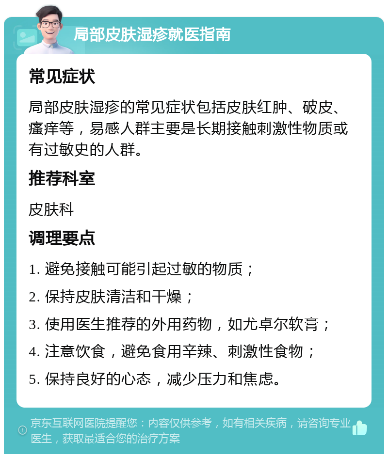 局部皮肤湿疹就医指南 常见症状 局部皮肤湿疹的常见症状包括皮肤红肿、破皮、瘙痒等，易感人群主要是长期接触刺激性物质或有过敏史的人群。 推荐科室 皮肤科 调理要点 1. 避免接触可能引起过敏的物质； 2. 保持皮肤清洁和干燥； 3. 使用医生推荐的外用药物，如尤卓尔软膏； 4. 注意饮食，避免食用辛辣、刺激性食物； 5. 保持良好的心态，减少压力和焦虑。